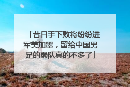 昔日手下败将纷纷进军美加墨，留给中国男足的弱队真的不多了