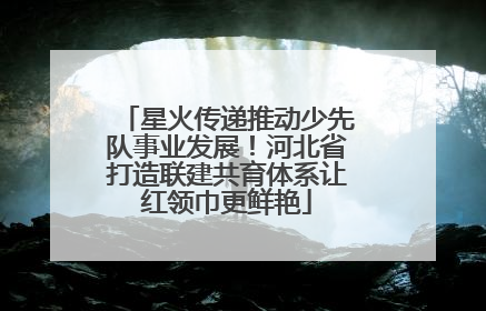 星火传递推动少先队事业发展！河北省打造联建共育体系让红领巾更鲜艳