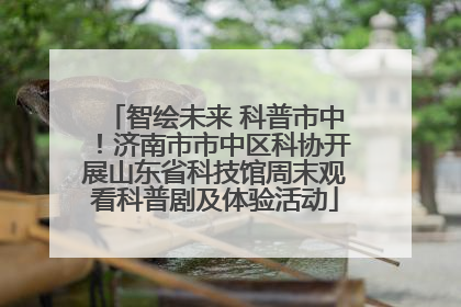 智绘未来 科普市中！济南市市中区科协开展山东省科技馆周末观看科普剧及体验活动