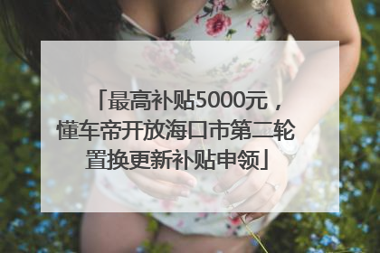 最高补贴5000元，懂车帝开放海口市第二轮置换更新补贴申领