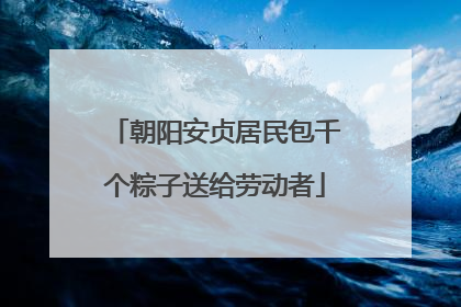 朝阳安贞居民包千个粽子送给劳动者