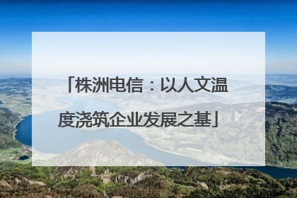 株洲电信：以人文温度浇筑企业发展之基