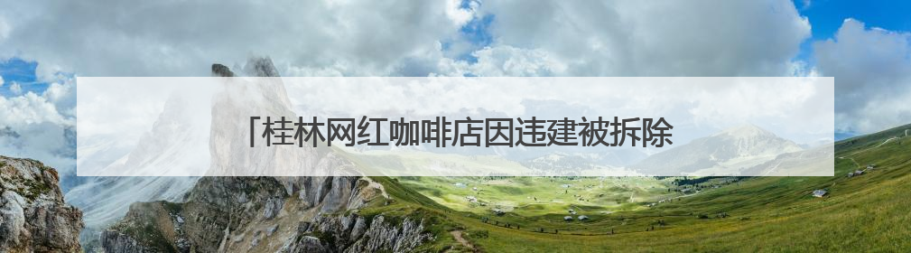 桂林网红咖啡店因违建被拆除，当地：咖啡店未经审批建在农耕地上，不能用于商业用途