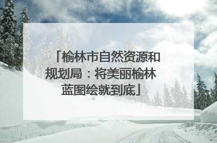 榆林市自然资源和规划局：将美丽榆林蓝图绘就到底