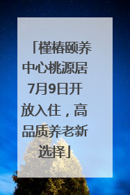 槿椿颐养中心桃源居7月9日开放入住，高品质养老新选择