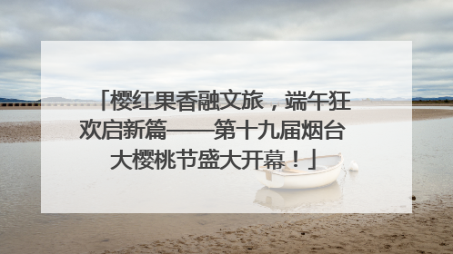樱红果香融文旅，端午狂欢启新篇——第十九届烟台大樱桃节盛大开幕！