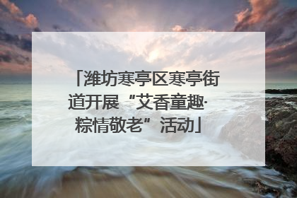 潍坊寒亭区寒亭街道开展“艾香童趣·粽情敬老”活动