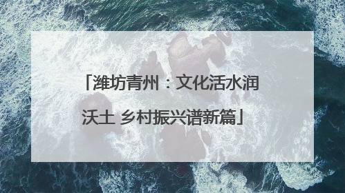 潍坊青州：文化活水润沃土 乡村振兴谱新篇