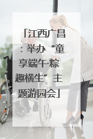 江西广昌：举办“童享端午·粽趣横生”主题游园会