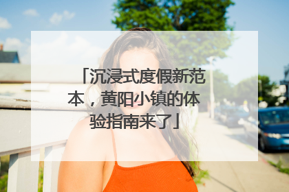 沉浸式度假新范本，黄阳小镇的体验指南来了