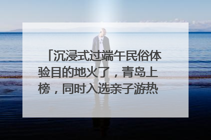 沉浸式过端午民俗体验目的地火了，青岛上榜，同时入选亲子游热门Top10