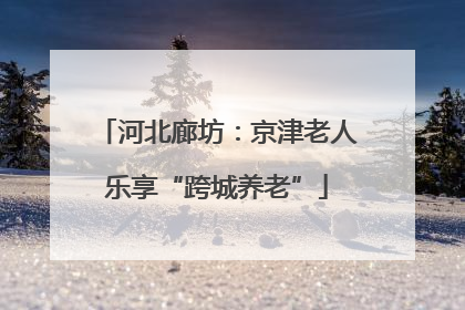 河北廊坊：京津老人乐享“跨城养老”