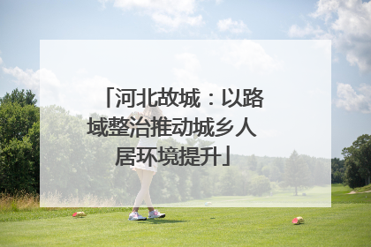 河北故城：以路域整治推动城乡人居环境提升