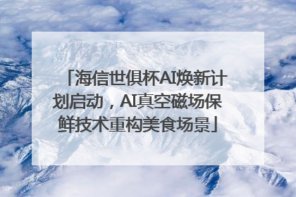 海信世俱杯AI焕新计划启动，AI真空磁场保鲜技术重构美食场景
