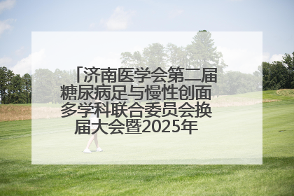 济南医学会第二届糖尿病足与慢性创面多学科联合委员会换届大会暨2025年学术年会成功举行