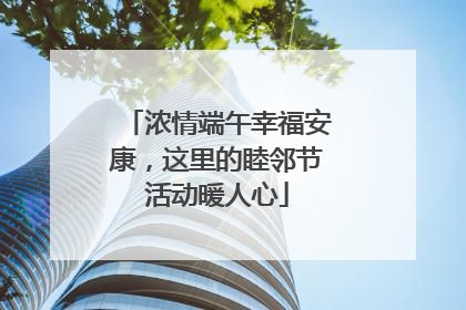 浓情端午幸福安康，这里的睦邻节活动暖人心
