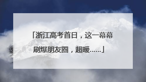 浙江高考首日，这一幕幕刷爆朋友圈，超暖……
