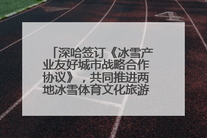 深哈签订《冰雪产业友好城市战略合作协议》，共同推进两地冰雪体育文化旅游高质量发展