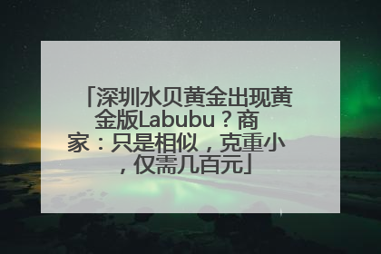深圳水贝黄金出现黄金版Labubu？商家：只是相似，克重小，仅需几百元