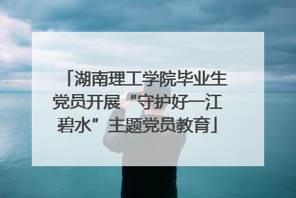 湖南理工学院毕业生党员开展“守护好一江碧水”主题党员教育