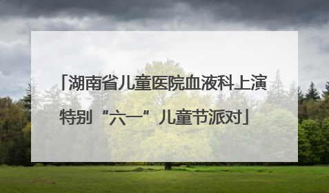 湖南省儿童医院血液科上演特别“六一”儿童节派对