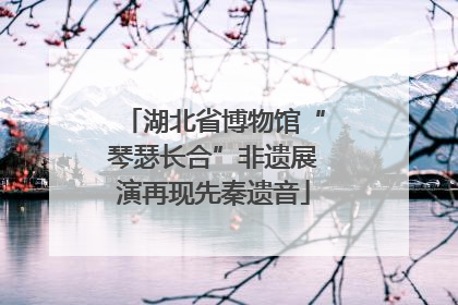 湖北省博物馆“琴瑟长合”非遗展演再现先秦遗音
