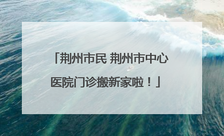 荆州市民 荆州市中心医院门诊搬新家啦！