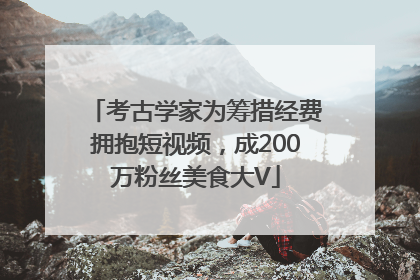 考古学家为筹措经费拥抱短视频，成200万粉丝美食大V