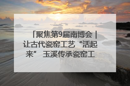 聚焦第9届南博会｜让古代瓷窑工艺“活起来” 玉溪传承瓷窑工艺将出展南博会