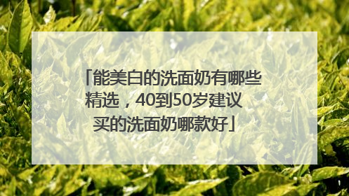 能美白的洗面奶有哪些精选，40到50岁建议买的洗面奶哪款好