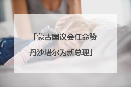 蒙古国议会任命赞丹沙塔尔为新总理