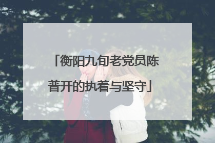 衡阳九旬老党员陈普开的执着与坚守