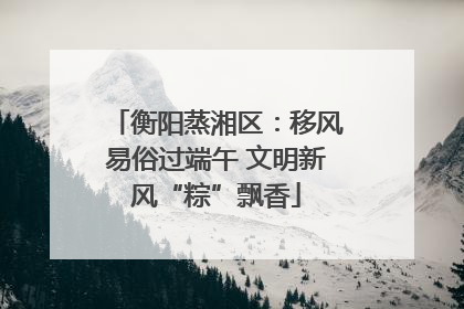 衡阳蒸湘区：移风易俗过端午 文明新风“粽”飘香