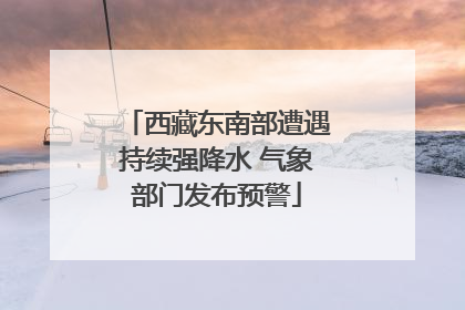 西藏东南部遭遇持续强降水 气象部门发布预警