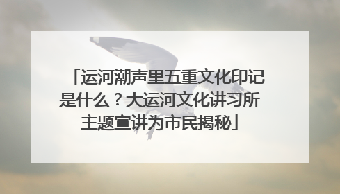 运河潮声里五重文化印记是什么？大运河文化讲习所主题宣讲为市民揭秘
