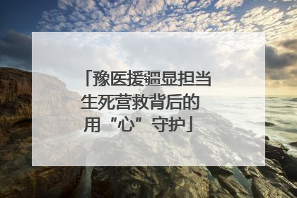 豫医援疆显担当 生死营救背后的用“心”守护