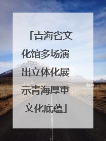 青海省文化馆多场演出立体化展示青海厚重文化底蕴