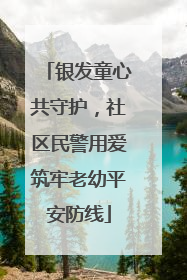 银发童心共守护，社区民警用爱筑牢老幼平安防线