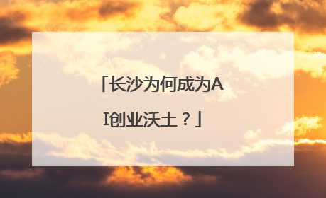 长沙为何成为AI创业沃土？