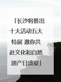 长沙将推出十大活动五大特展 邀你共赴文化和自然遗产日盛宴