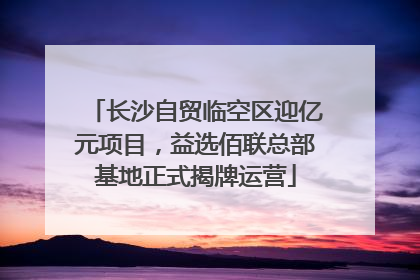 长沙自贸临空区迎亿元项目，益选佰联总部基地正式揭牌运营