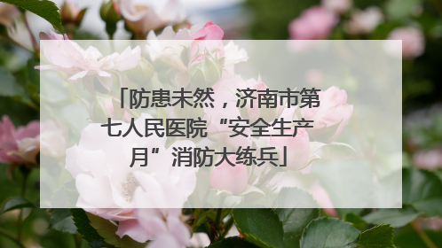 防患未然，济南市第七人民医院“安全生产月”消防大练兵