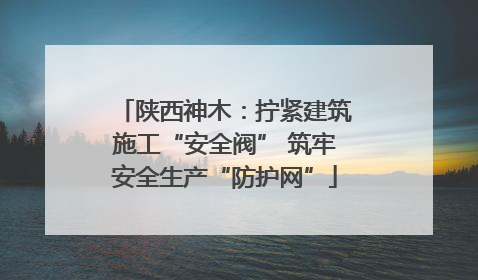 陕西神木：拧紧建筑施工“安全阀” 筑牢安全生产“防护网”