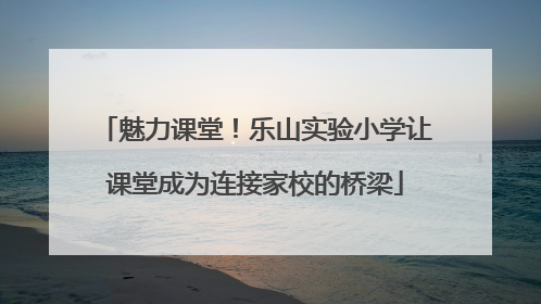魅力课堂！乐山实验小学让课堂成为连接家校的桥梁