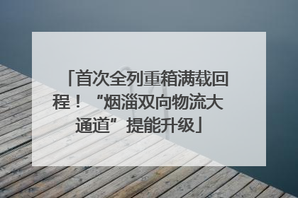 首次全列重箱满载回程！“烟淄双向物流大通道”提能升级