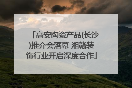高安陶瓷产品(长沙)推介会落幕 湘赣装饰行业开启深度合作