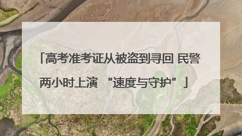高考准考证从被盗到寻回 民警两小时上演 “速度与守护”