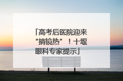 高考后医院迎来“摘镜热”！十堰眼科专家提示