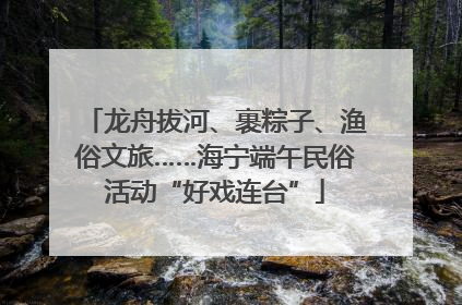 龙舟拔河、裹粽子、渔俗文旅……海宁端午民俗活动“好戏连台”