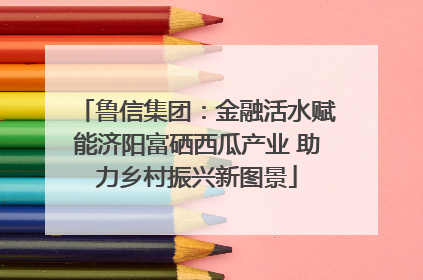 鲁信集团：金融活水赋能济阳富硒西瓜产业 助力乡村振兴新图景